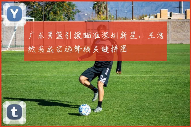 广东男篮引援瞄准深圳新星，王浩然或成宏远锋线关键拼图