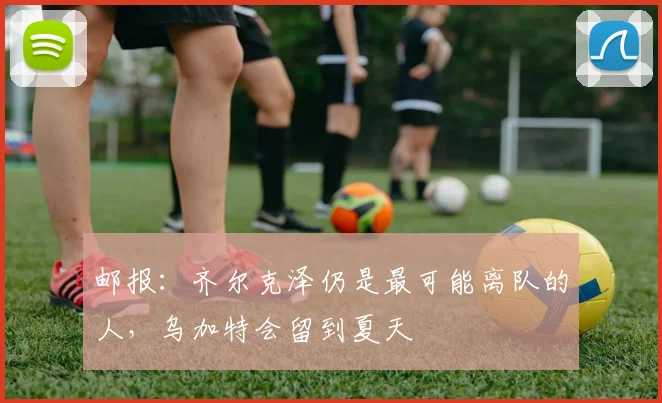 邮报：齐尔克泽仍是最可能离队的人，乌加特会留到夏天