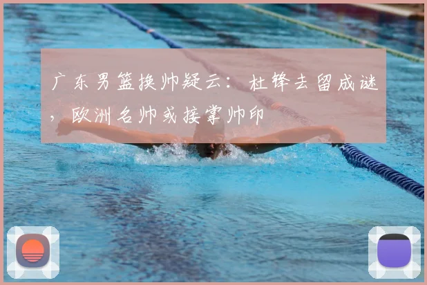 广东男篮换帅疑云：杜锋去留成谜，欧洲名帅或接掌帅印