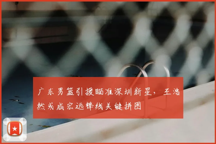 广东男篮引援瞄准深圳新星，王浩然或成宏远锋线关键拼图