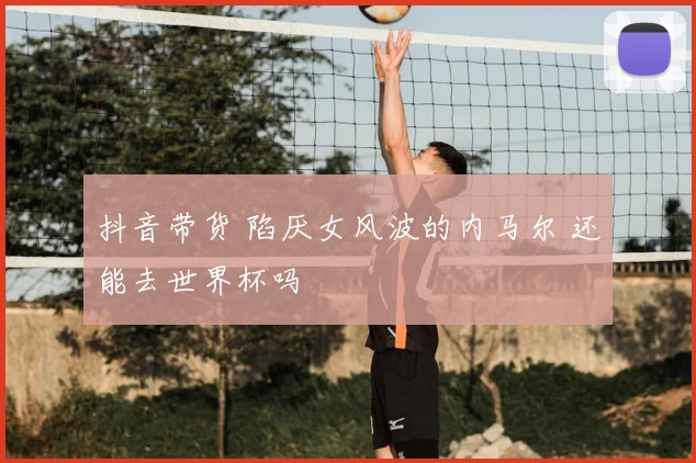 抖音带货 陷厌女风波的内马尔 还能去世界杯吗