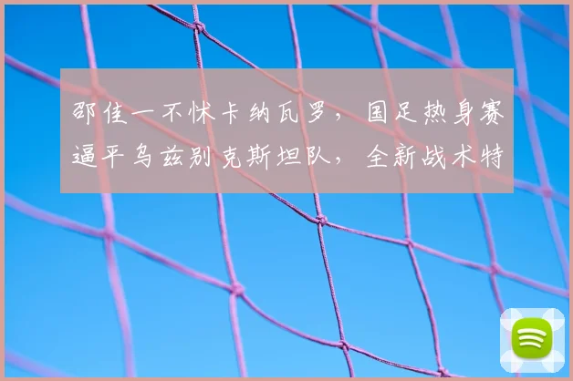 邵佳一不怵卡纳瓦罗，国足热身赛逼平乌兹别克斯坦队，全新战术特点曝光