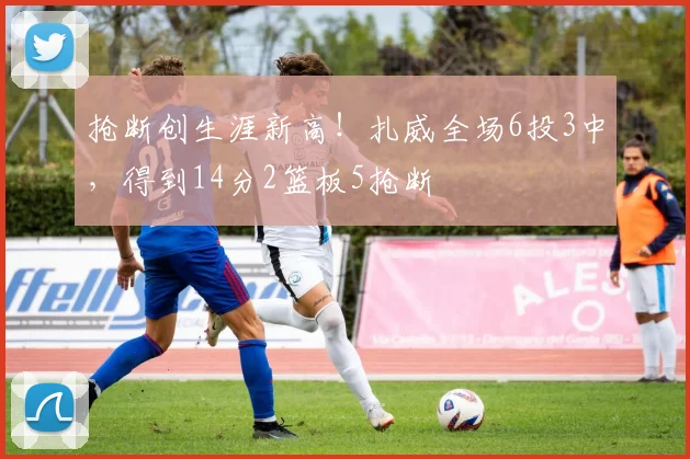抢断创生涯新高！扎威全场6投3中，得到14分2篮板5抢断