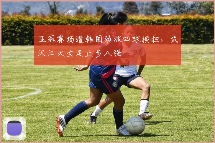 亚冠赛场遭韩国劲旅四球横扫，武汉江大女足止步八强