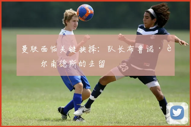 曼联面临关键抉择：队长布鲁诺·费尔南德斯的去留