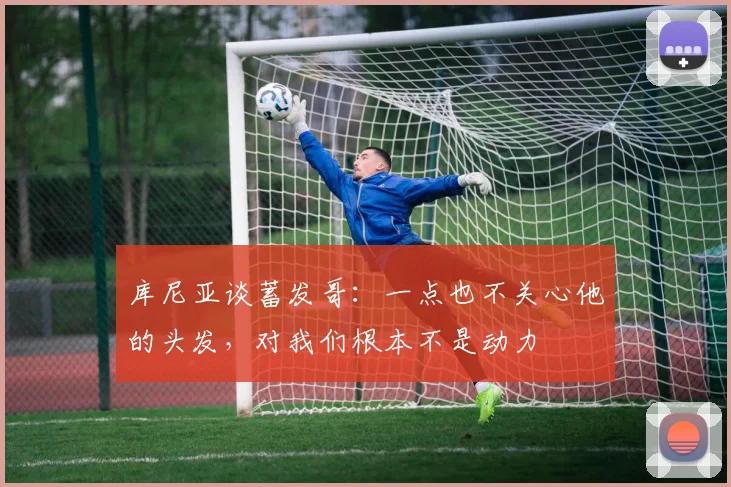 库尼亚谈蓄发哥：一点也不关心他的头发，对我们根本不是动力