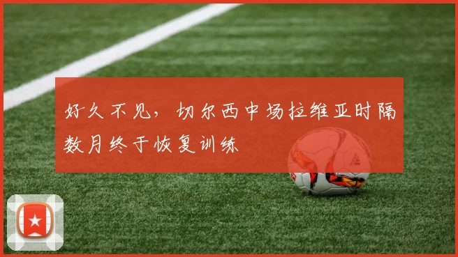 好久不见，切尔西中场拉维亚时隔数月终于恢复训练