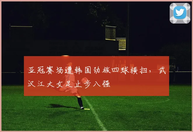 亚冠赛场遭韩国劲旅四球横扫，武汉江大女足止步八强