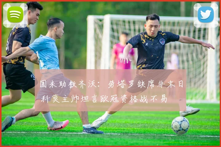 国米助教齐沃：劳塔罗缺席非末日 科莫主帅坦言欧冠资格战不易