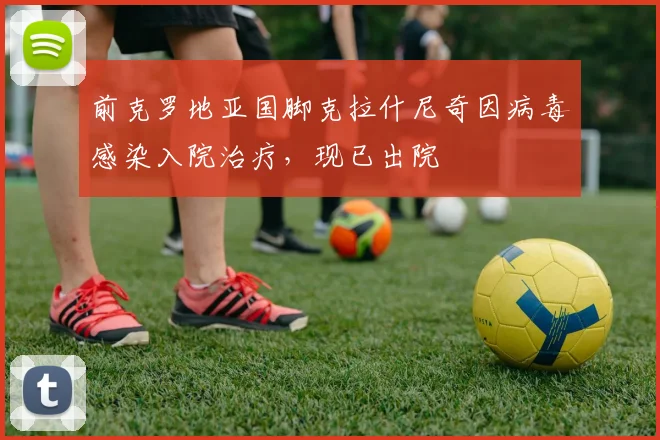 前克罗地亚国脚克拉什尼奇因病毒感染入院治疗，现已出院