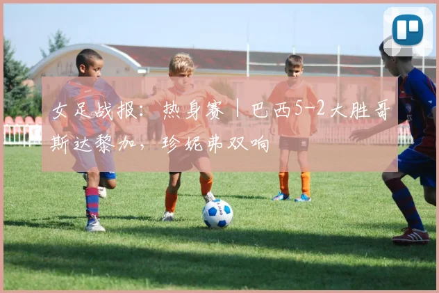 女足战报：热身赛｜巴西5-2大胜哥斯达黎加，珍妮弗双响