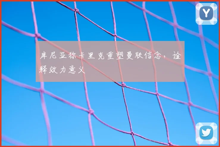 库尼亚称卡里克重塑曼联信念，诠释效力意义