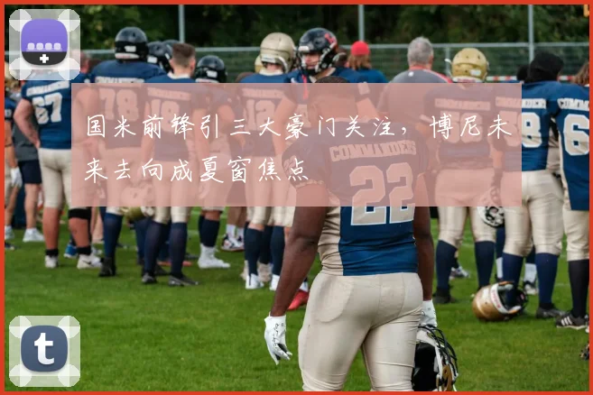 国米前锋引三大豪门关注，博尼未来去向成夏窗焦点