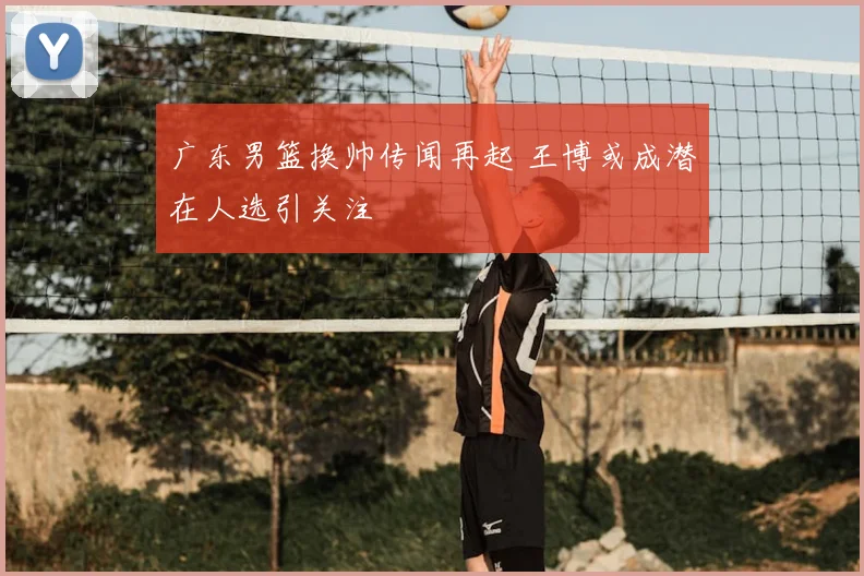 广东男篮换帅传闻再起 王博或成潜在人选引关注