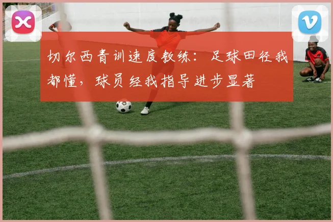 切尔西青训速度教练：足球田径我都懂，球员经我指导进步显著