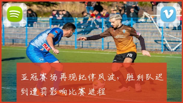 亚冠赛场再现纪律风波，胜利队迟到遭罚影响比赛进程