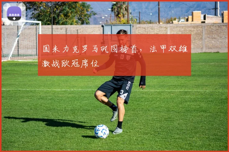 国米力克罗马巩固榜首，法甲双雄激战欧冠席位