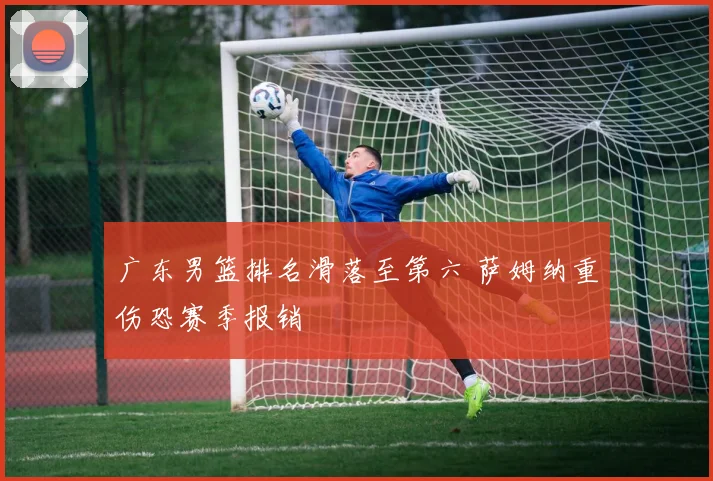 广东男篮排名滑落至第六 萨姆纳重伤恐赛季报销