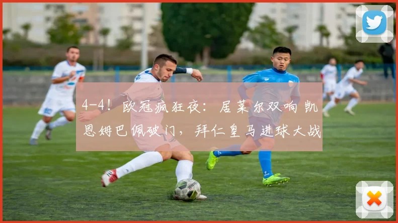 4-4！欧冠疯狂夜：居莱尔双响 凯恩姆巴佩破门，拜仁皇马进球大战