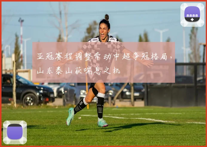 亚冠赛程调整牵动中超争冠格局，山东泰山获喘息之机