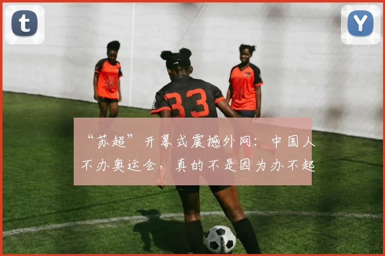 “苏超”开幕式震撼外网：中国人不办奥运会，真的不是因为办不起