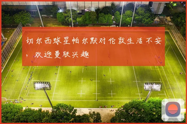 切尔西球星帕尔默对伦敦生活不安，欢迎曼联兴趣