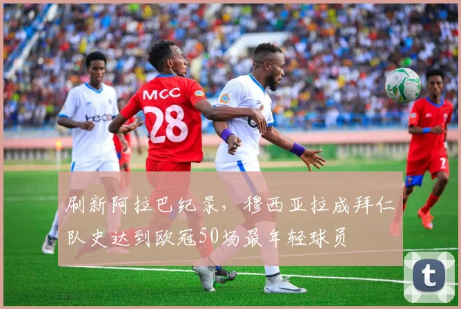 刷新阿拉巴纪录，穆西亚拉成拜仁队史达到欧冠50场最年轻球员