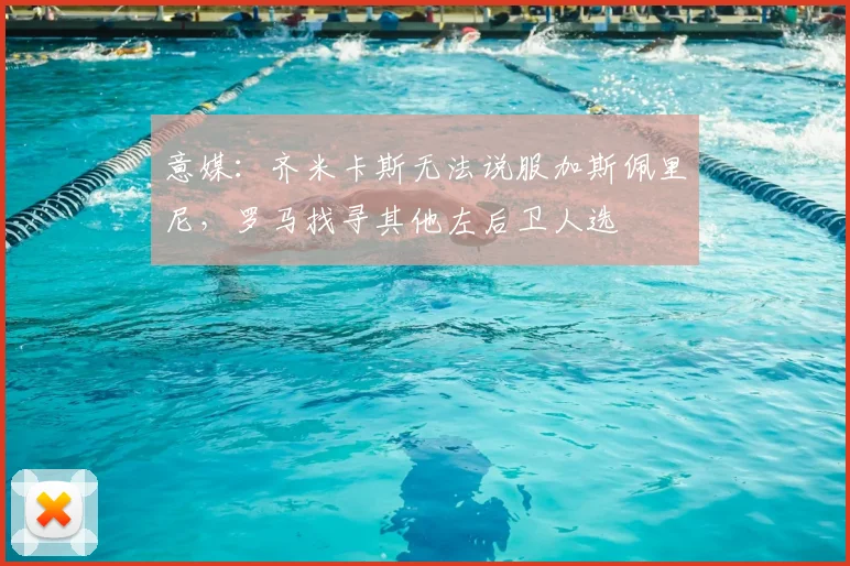 意媒：齐米卡斯无法说服加斯佩里尼，罗马找寻其他左后卫人选