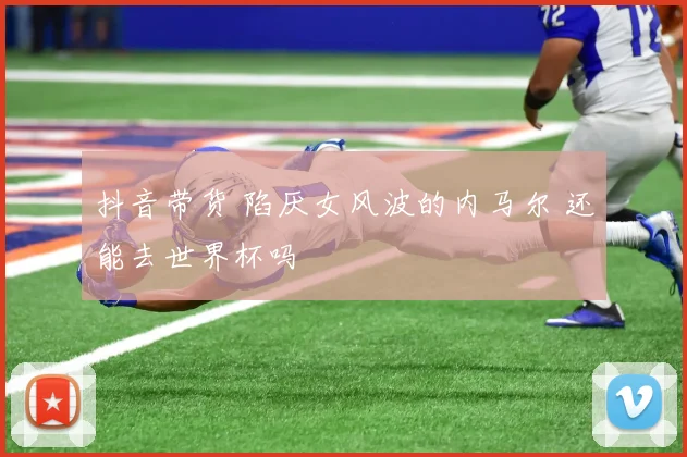 抖音带货 陷厌女风波的内马尔 还能去世界杯吗