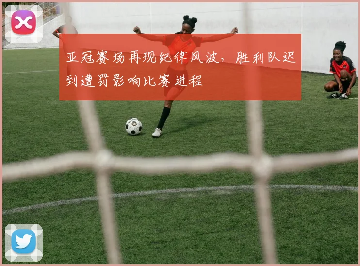 亚冠赛场再现纪律风波，胜利队迟到遭罚影响比赛进程