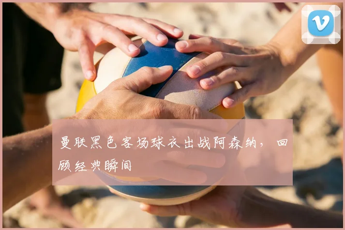 曼联黑色客场球衣出战阿森纳，回顾经典瞬间