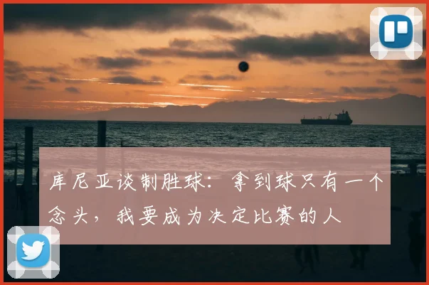 库尼亚谈制胜球：拿到球只有一个念头，我要成为决定比赛的人