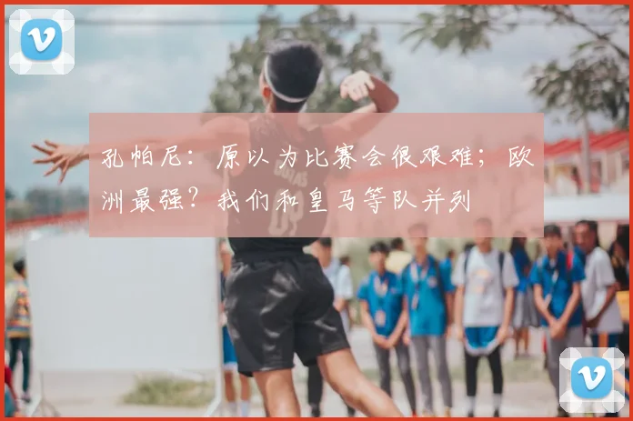 孔帕尼：原以为比赛会很艰难；欧洲最强？我们和皇马等队并列