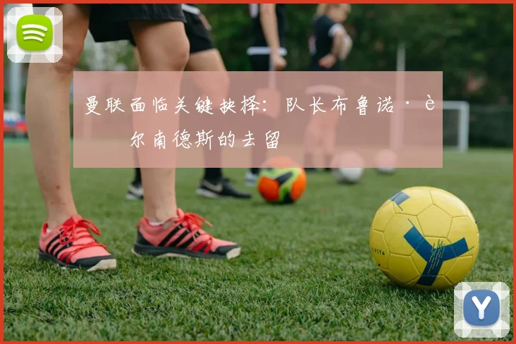 曼联面临关键抉择：队长布鲁诺·费尔南德斯的去留