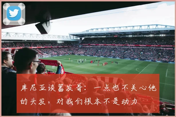 库尼亚谈蓄发哥：一点也不关心他的头发，对我们根本不是动力